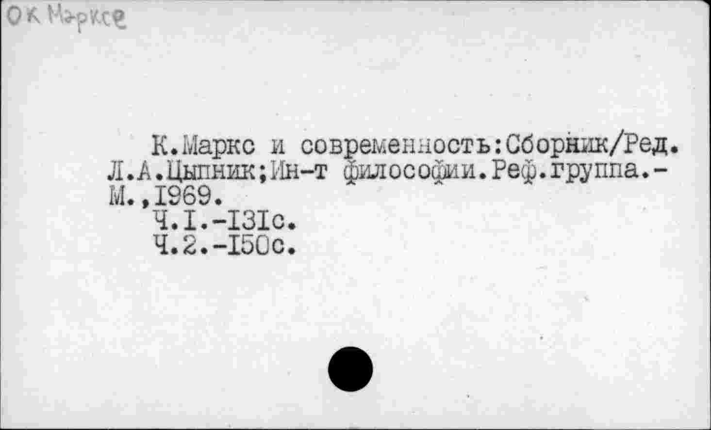 ﻿
К.Маркс и современность:Сборник/Ред Л.А.Цыпник;Ин-т философии.Реф.группа.-М.,1969.
4.1.	-131с.
4.2.	-150с.